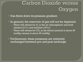 Gas flows down its pressure gradient. In general, the reservoir of gas will not be depleted. There will always be O 2  in the air (atmospheric and both inhaled (21%) and exhaled (18%)) There will always be CO 2  in the blood (arterial at about 40 mmHg, venous at about 45 mmHg) Furthermore, these pressures are relatively unchanged between pre and post exchange 