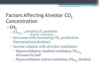 Factors Affecting Alveolar CO2
Concentration
• CO2
▫ PACO2 
▫ Increases with increasing CO2 production
(increased metabolism)
▫ Inverse relation with alveolar ventilation
 Hyperventilation: doubled ventilation, PACO2
decreases by half
 Hypoventilation: halved ventilation, PACO2
doubled
metabolic CO2 production
alveolar ventilation
 
