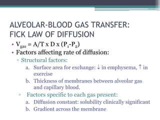ALVEOLAR-BLOOD GAS TRANSFER:
FICK LAW OF DIFFUSION
• Vgas = A/T x D x (P1-P2)
• Factors affecting rate of diffusion:
▫ Structural factors:
a. Surface area for exchange:  in emphysema,  in
exercise
b. Thickness of membranes between alveolar gas
and capillary blood.
▫ Factors specific to each gas present:
a. Diffusion constant: solubility clinically significant
b. Gradient across the membrane
 