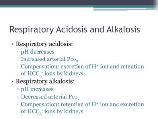 Respiratory Acidosis and Alkalosis
• Respiratory acidosis:
▫ pH decreases
▫ Increased arterial PCO2
▫ Compensation: excretion of H+ ion and retention
of HCO3
- ions by kidneys
• Respiratory alkalosis:
▫ pH increases
▫ Decreased arterial PCO2
▫ Compensation: retention of H+ ion and excretion
of HCO3
- ions by kidneys
 