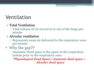 Ventilation
• Total Ventilation
▫ Total volume of air moved in or out of the lungs per
minute
• Alveolar ventilation
▫ Represents room air delivered to the respiratory zone
per minute
• Why the gap??
▫ Anatomic Dead space is the space in the respiratory
system prior to the respiratory zone
*Physiological Dead Space= Anatomic dead space +
Alveolar dead space
 