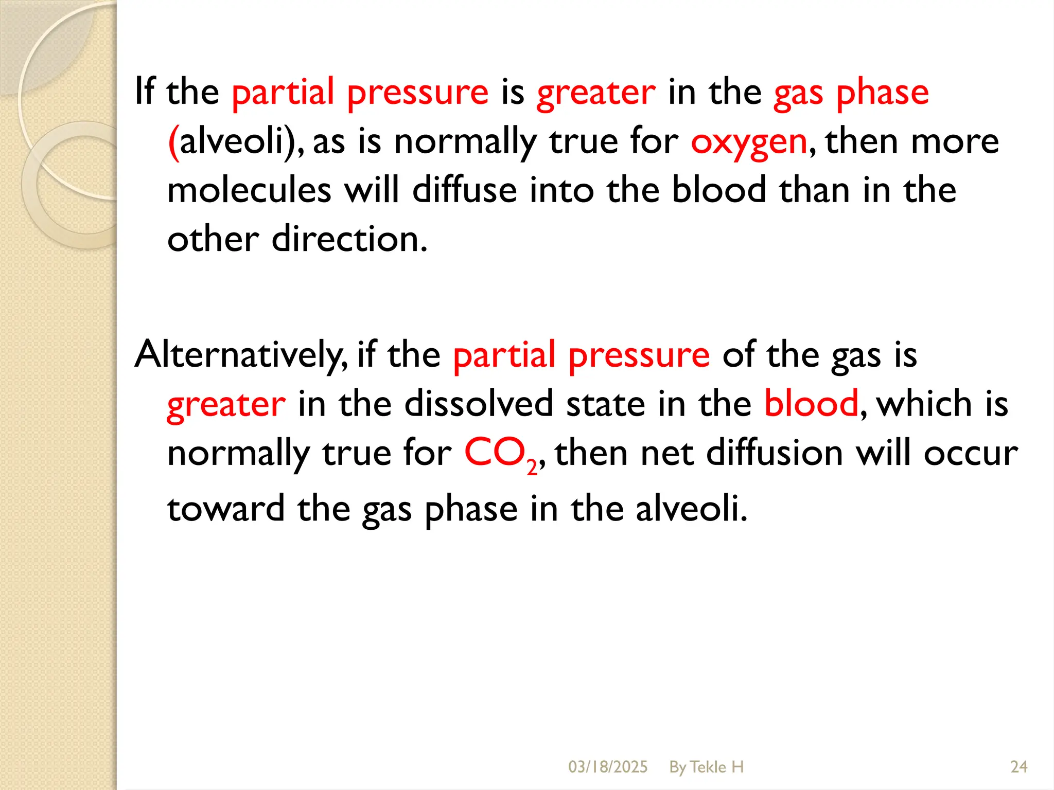 If the partial pressure is greater in the gas phase
(alveoli), as is normally true for oxygen, then more
molecules will diffuse into the blood than in the
other direction.
Alternatively, if the partial pressure of the gas is
greater in the dissolved state in the blood, which is
normally true for CO2, then net diffusion will occur
toward the gas phase in the alveoli.
03/18/2025 By Tekle H 24
 
