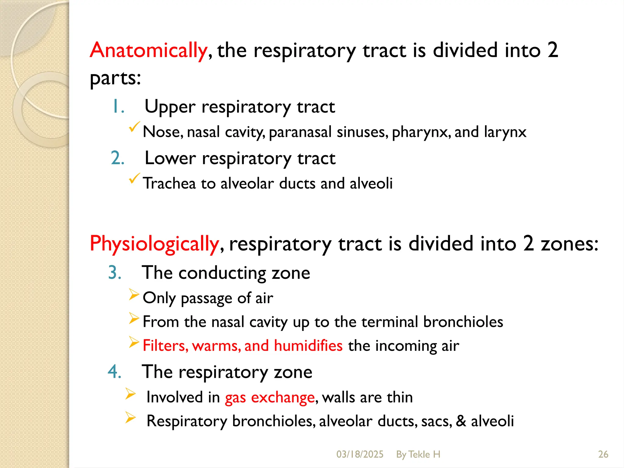 03/18/2025 By Tekle H 26
Anatomically, the respiratory tract is divided into 2
parts:
1. Upper respiratory tract
Nose, nasal cavity, paranasal sinuses, pharynx, and larynx
2. Lower respiratory tract
Trachea to alveolar ducts and alveoli
Physiologically, respiratory tract is divided into 2 zones:
3. The conducting zone
Only passage of air
From the nasal cavity up to the terminal bronchioles
Filters, warms, and humidifies the incoming air
4. The respiratory zone
 Involved in gas exchange, walls are thin
 Respiratory bronchioles, alveolar ducts, sacs, & alveoli
 