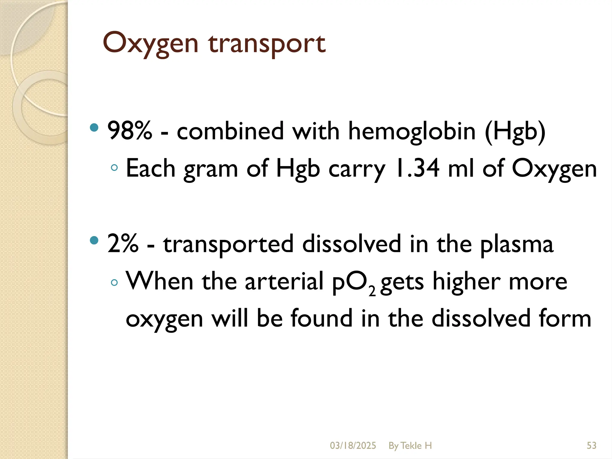 03/18/2025 By Tekle H 53
Oxygen transport
 98% - combined with hemoglobin (Hgb)
◦ Each gram of Hgb carry 1.34 ml of Oxygen
 2% - transported dissolved in the plasma
◦ When the arterial pO2 gets higher more
oxygen will be found in the dissolved form
 