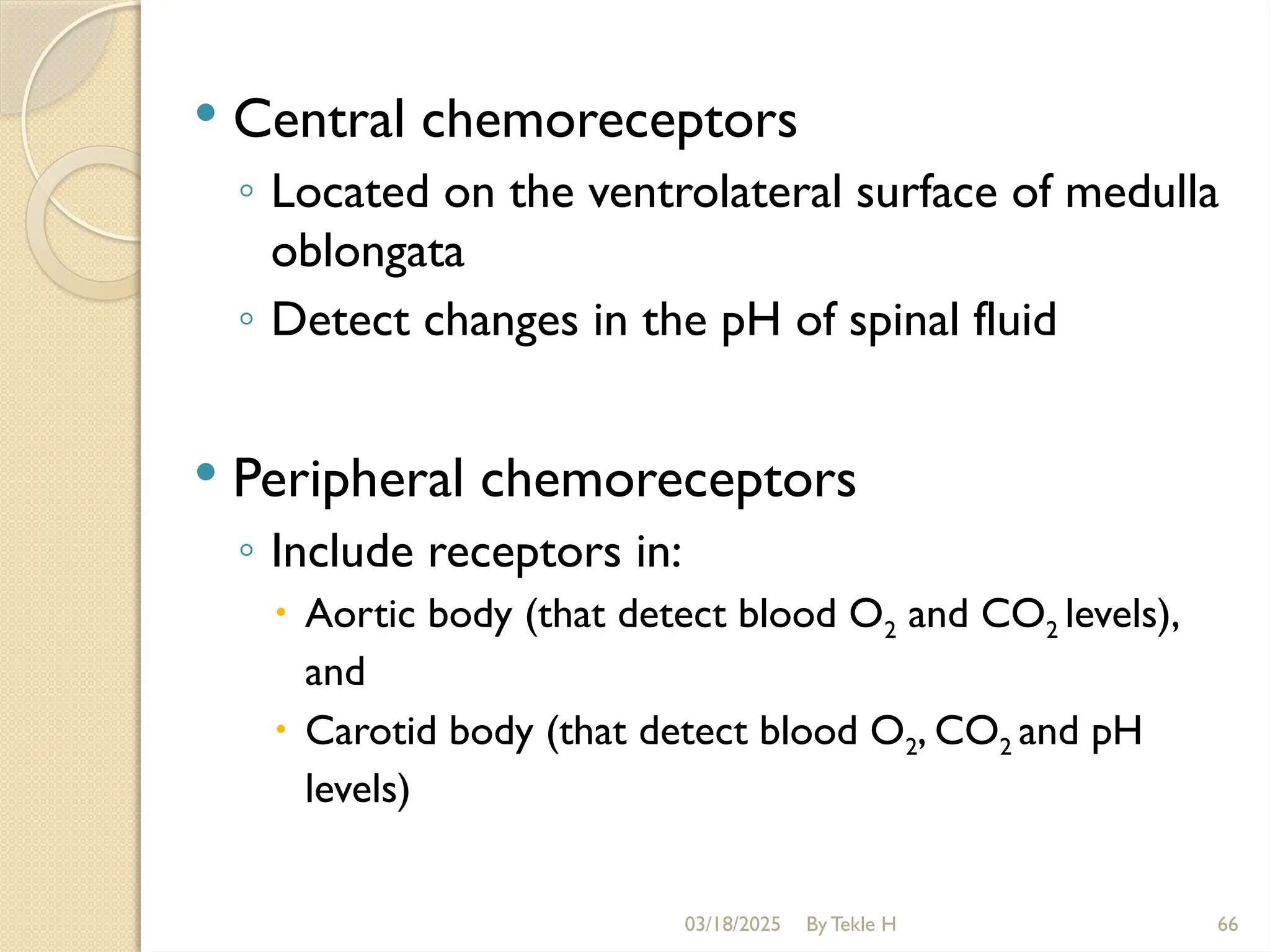 03/18/2025 By Tekle H 66
 Central chemoreceptors
◦ Located on the ventrolateral surface of medulla
oblongata
◦ Detect changes in the pH of spinal fluid
 Peripheral chemoreceptors
◦ Include receptors in:
 Aortic body (that detect blood O2 and CO2 levels),
and
 Carotid body (that detect blood O2, CO2 and pH
levels)
 