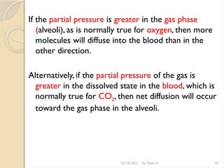 If the partial pressure is greater in the gas phase
(alveoli), as is normally true for oxygen, then more
molecules will diffuse into the blood than in the
other direction.
Alternatively, if the partial pressure of the gas is
greater in the dissolved state in the blood, which is
normally true for CO2, then net diffusion will occur
toward the gas phase in the alveoli.
03/18/2025 By Tekle H 24
 