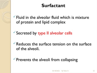 Surfactant
Fluid in the alveolar fluid which is mixture
of protein and lipid complex
Secreted by type II alveolar cells
Reduces the surface tension on the surface
of the alveoli.
Prevents the alveoli from collapsing
03/18/2025 By Tekle H 25
 