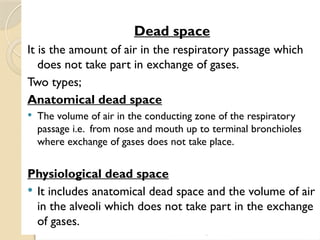 03/18/2025 By Tekle H 28
Dead space
It is the amount of air in the respiratory passage which
does not take part in exchange of gases.
Two types;
Anatomical dead space
 The volume of air in the conducting zone of the respiratory
passage i.e. from nose and mouth up to terminal bronchioles
where exchange of gases does not take place.
Physiological dead space
 It includes anatomical dead space and the volume of air
in the alveoli which does not take part in the exchange
of gases.
 