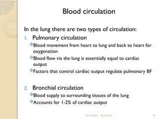 Blood circulation
In the lung there are two types of circulation:
1. Pulmonary circulation
Blood movement from heart to lung and back to heart for
oxygenation
Blood flow via the lung is essentially equal to cardiac
output
Factors that control cardiac output regulate pulmonary BF
2. Bronchial circulation
Blood supply to surrounding tissues of the lung
Accounts for 1-2% of cardiac output
03/18/2025 By Tekle H 33
 