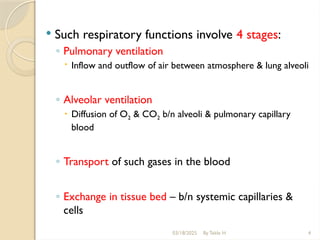 03/18/2025 By Tekle H 4
 Such respiratory functions involve 4 stages:
◦ Pulmonary ventilation
 Inflow and outflow of air between atmosphere & lung alveoli
◦ Alveolar ventilation
 Diffusion of O2 & CO2 b/n alveoli & pulmonary capillary
blood
◦ Transport of such gases in the blood
◦ Exchange in tissue bed – b/n systemic capillaries &
cells
 