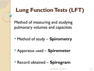 03/18/2025 By Tekle H 44
Lung FunctionTests (LFT)
Method of measuring and studying
pulmonary volumes and capacities
 Method of study – Spirometry
 Apparatus used – Spirometer
 Record obtained – Spirogram
 