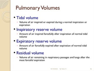 03/18/2025 By Tekle H 46
PulmonaryVolumes
 Tidal volume
◦ Volume of air inspired or expired during a normal inspiration or
expiration
 Inspiratory reserve volume
◦ Amount of air inspired forcefully after inspiration of normal tidal
volume
 Expiratory reserve volume
◦ Amount of air forcefully expired after expiration of normal tidal
volume
 Residual volume
◦ Volume of air remaining in respiratory passages and lungs after the
most forceful expiration
 