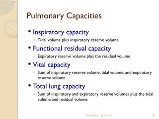03/18/2025 By Tekle H 47
Pulmonary Capacities
 Inspiratory capacity
◦ Tidal volume plus inspiratory reserve volume
 Functional residual capacity
◦ Expiratory reserve volume plus the residual volume
 Vital capacity
◦ Sum of inspiratory reserve volume, tidal volume, and expiratory
reserve volume
 Total lung capacity
◦ Sum of inspiratory and expiratory reserve volumes plus the tidal
volume and residual volume
 