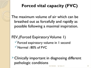 03/18/2025 By Tekle H 49
Forced vital capacity (FVC)
The maximum volume of air which can be
breathed out as forcefully and rapidly as
possible following a maximal inspiration.
FEV1(Forced ExpiratoryVolume 1)
Forced expiratory volume in 1 second
Normal : 80% of FVC
Clinically important in diagnosing different
pathologic conditions
 