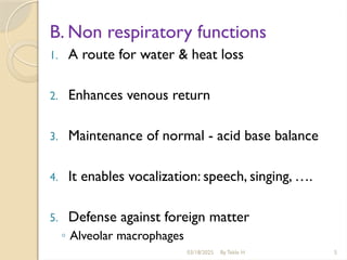 03/18/2025 By Tekle H 5
B. Non respiratory functions
1. A route for water & heat loss
2. Enhances venous return
3. Maintenance of normal - acid base balance
4. It enables vocalization: speech, singing, ….
5. Defense against foreign matter
◦ Alveolar macrophages
 