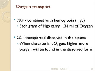 03/18/2025 By Tekle H 53
Oxygen transport
 98% - combined with hemoglobin (Hgb)
◦ Each gram of Hgb carry 1.34 ml of Oxygen
 2% - transported dissolved in the plasma
◦ When the arterial pO2 gets higher more
oxygen will be found in the dissolved form
 