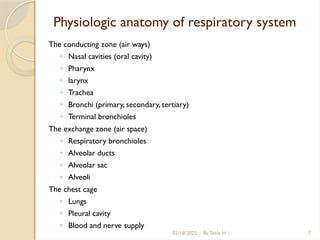 03/18/2025 By Tekle H 7
Physiologic anatomy of respiratory system
The conducting zone (air ways)
◦ Nasal cavities (oral cavity)
◦ Pharynx
◦ larynx
◦ Trachea
◦ Bronchi (primary, secondary, tertiary)
◦ Terminal bronchioles
The exchange zone (air space)
◦ Respiratory bronchioles
◦ Alveolar ducts
◦ Alveolar sac
◦ Alveoli
The chest cage
◦ Lungs
◦ Pleural cavity
◦ Blood and nerve supply
 