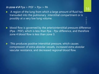 In zone 4 Ppa > PISF > Ppv > PA
 A region of the lung from which a large amount of fluid has
transuded into the pulmonary interstitial compartment or is
possibly at a very low lung volume.
 blood flow is governed by the arteriointerstitial pressure difference
(Ppa - PISF), which is less than Ppa - Ppv difference, and therefore
zone 4 blood flow is less than zone 3.
 This produces positive interstitial pressure, which causes
compression of extra-alveolar vessels, increased extra alveolar
vascular resistance, and decreased regional blood flow.
16
 