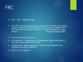 FRC
 FRC = ERV + RV(30 ML/KG)
 The FRC is the balance between the tendency of the chest wall to
spring outwards and the tendency of the lung to collapse. FRC is
not the same volume all the time; it can be disrupted by many
factors Factors increasing FRC
 Increasing height of patient
 Erect position – diaphragm and abdominal organs less able to
encroach upon bases of the lungs
 Emphysema – decreased elastic recoil of lung therefore less
tendency of lung to collapse
 Asthma – air trapping
 