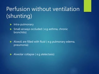 Perfusion without ventilation
(shunting)
 Intra-pulmonary
 Small airways occluded ( e.g asthma, chronic
bronchitis)
 Alveoli are filled with fluid ( e.g pulmonary edema,
pneumonia)
 Alveolar collapse ( e.g atelectasis)
 