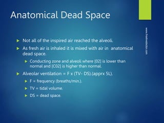 Anatomical Dead Space
 Not all of the inspired air reached the alveoli.
 As fresh air is inhaled it is mixed with air in anatomical
dead space.
 Conducting zone and alveoli where [02] is lower than
normal and [C02] is higher than normal.
 Alveolar ventilation = F x (TV- DS).(apprx 5L).
 F = frequency (breaths/min.).
 TV = tidal volume.
 DS = dead space.
www.freelivedoctor.com
 