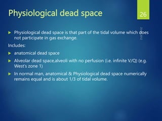 Physiological dead space
 Physiological dead space is that part of the tidal volume which does
not participate in gas exchange.
Includes:
 anatomical dead space
 Alveolar dead space,alveoli with no perfusion (i.e. infinite V/Q) (e.g.
West's zone 1)
 In normal man, anatomical & Physiological dead space numerically
remains equal and is about 1/3 of tidal volume.
26
 