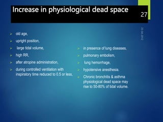 Increase in physiological dead space
 old age,
 upright position,
 large tidal volume,
 high RR,
 after atropine administration,
 during controlled ventilation with
inspiratory time reduced to 0.5 or less,
 in presence of lung diseases,
 pulmonary embolism,
 lung hemorrhage,
 hypotensive anesthesia.
 Chronic bronchitis & asthma
physiological dead space may
rise to 50-80% of tidal volume.
27
 