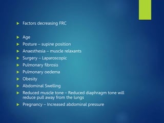  Factors decreasing FRC
 Age
 Posture – supine position
 Anaesthesia – muscle relaxants
 Surgery – Laparoscopic
 Pulmonary fibrosis
 Pulmonary oedema
 Obesity
 Abdominal Swelling
 Reduced muscle tone – Reduced diaphragm tone will
reduce pull away from the lungs
 Pregnancy – Increased abdominal pressure
 