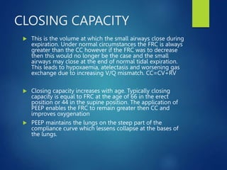 CLOSING CAPACITY
 This is the volume at which the small airways close during
expiration. Under normal circumstances the FRC is always
greater than the CC however if the FRC was to decrease
then this would no longer be the case and the small
airways may close at the end of normal tidal expiration.
This leads to hypoxaemia, atelectasis and worsening gas
exchange due to increasing V/Q mismatch. CC=CV+RV
 Closing capacity increases with age. Typically closing
capacity is equal to FRC at the age of 66 in the erect
position or 44 in the supine position. The application of
PEEP enables the FRC to remain greater then CC and
improves oxygenation
 PEEP maintains the lungs on the steep part of the
compliance curve which lessens collapse at the bases of
the lungs.
 