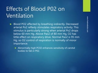 Effects of Blood P02 on
Ventilation
 Blood PO2 affected by breathing indirectly. Decreased
arterial Po2 reflexly stimulates respiratory activity. This
stimulus is particularly strong when arterial Po2 drops
below 60 mm Hg. Above Pao2 of 80 mm Hg, O2 has
little effect on respiratory drive. Normal Pao2 is 95 mm
Hg, so O2 control of respiration is normally of minor
importance.
 Abnormally high PC02 enhances sensitivity of carotid
bodies to fall in P02.
www.freelivedoctor.com
 
