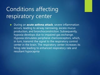 Conditions affecting
respiratory center
 During an acute asthma attack, severe inflammation
occurs, leading to airway narrowing, excess mucus
production, and bronchoconstriction. Subsequently,
hypoxia develops due to impaired gas exchange.
Hypoxia stimulates peripheral chemoreceptors, which,
in turn, transmit the signal to the respiratory control
center in the brain. The respiratory center increases its
firing rate leading to enhanced respiratory rate and
resultant hypocapnia
 