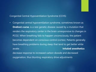 Congenital Central Hypoventilation Syndrome (CCHS)
• Congenital central hypoventilation syndrome, sometimes known as
Ondine's curse, is a rare genetic disease caused by a mutation that
renders the respiratory center in the brain unresponsive to changes in
PCO2. When breathing fails to happen unconsciously, the patient
becomes dependent on conscious control (cortex). Patients generally
have breathing problems during sleep that tend to get better while
awake . Inhaled anesthetics
decrease response to increased carbon dioxide and decreased
oxygenation, thus blunting respiratory drive adjustments
 