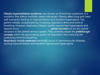 Obesity hypoventilation syndrome, also known as Pickwickian syndrome, is a
condition that affects morbidly obese individuals. Obesity alters lung and chest
wall mechanics leading to hypoventilation and resultant hypercapnia. The
patient initially compensates by increasing respiratory drive and work of
breathing. However, respiratory fatigue rapidly ensures that hypercapnia and
hypoxia occur . opioid narcotics act on mu-opioid
receptors in the central nervous system. They primarily target the preBötzinger
complex within the pacemaking system of respiration, thus reducing the
underlying drive for breathing .
Respiratory muscle weakness eventually occurs in neuromuscular diseases,
causing hypoventilation and resultant hypoxia and hypercapnia.
 