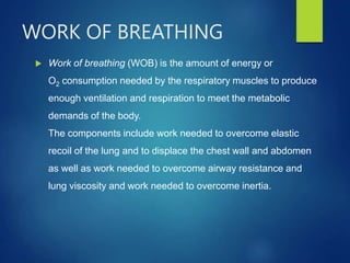 WORK OF BREATHING
 Work of breathing (WOB) is the amount of energy or
O2 consumption needed by the respiratory muscles to produce
enough ventilation and respiration to meet the metabolic
demands of the body.
The components include work needed to overcome elastic
recoil of the lung and to displace the chest wall and abdomen
as well as work needed to overcome airway resistance and
lung viscosity and work needed to overcome inertia.
 