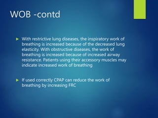 WOB -contd
 With restrictive lung diseases, the inspiratory work of
breathing is increased because of the decreased lung
elasticity. With obstructive diseases, the work of
breathing is increased because of increased airway
resistance. Patients using their accessory muscles may
indicate increased work of breathing
 If used correctly CPAP can reduce the work of
breathing by increasing FRC
 