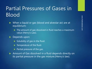 Partial Pressures of Gases in
Blood
 When a liquid or gas (blood and alveolar air) are at
equilibrium:
 The amount of gas dissolved in fluid reaches a maximum
value (Henry’s Law).
 Depends upon:
 Solubility of gas in the fluid.
 Temperature of the fluid.
 Partial pressure of the gas.
 Amount of Gas dissolved in a fluid depends directly on
its partial pressure in the gas mixture.(Henry’s law).
www.freelivedoctor.com
 