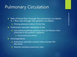 Pulmonary Circulation
 Rate of blood flow through the pulmonary circulation
is = flow rate through the systemic circulation.
 Driving pressure is about 10 mm Hg.
 Pulmonary vascular resistance is low.
 Low pressure pathway produces less net filtration than
produced in the systemic capillaries.
 Avoids pulmonary edema.
 Autoregulation:
 Pulmonary arterioles constrict when alveolar P02
decreases.
 Matches ventilation/perfusion ratio.
www.freelivedoctor.com
 