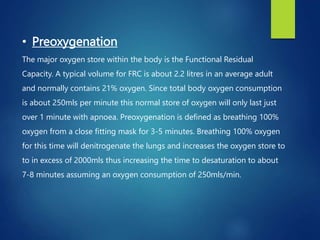• Preoxygenation
The major oxygen store within the body is the Functional Residual
Capacity. A typical volume for FRC is about 2.2 litres in an average adult
and normally contains 21% oxygen. Since total body oxygen consumption
is about 250mls per minute this normal store of oxygen will only last just
over 1 minute with apnoea. Preoxygenation is defined as breathing 100%
oxygen from a close fitting mask for 3-5 minutes. Breathing 100% oxygen
for this time will denitrogenate the lungs and increases the oxygen store to
to in excess of 2000mls thus increasing the time to desaturation to about
7-8 minutes assuming an oxygen consumption of 250mls/min.
 