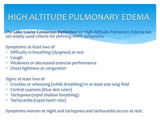 The Lake Louise Consensus Definition for High-Altitude Pulmonary Edema has
set widely used criteria for defining HAPE symptoms:
Symptoms: at least two of
 Difficulty in breathing (dyspnea) at rest
 Cough
 Weakness or decreased exercise performance
 Chest tightness or congestion
Signs: at least two of
 Crackles or wheezing (while breathing) in at least one lung field
 Central cyanosis (blue skin color)
 Tachypnea (rapid shallow breathing)
 Tachycardia (rapid heart rate)
Symptoms worsen at night and tachypnea and tachycardia occurs at rest.
HIGH ALTITUDE PULMONARY EDEMA
 