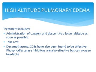 Treatment includes:
 Administration of oxygen, and descent to a lower altitude as
soon as possible.
 Take rest
 Dexamethasone, CCBs have also been found to be effective.
Phosphodiesterase inhibitors are also effective but can worsen
headache
HIGH ALTITUDE PULMONARY EDEMA
 