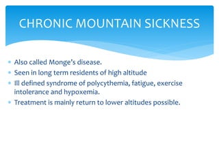  Also called Monge’s disease.
 Seen in long term residents of high altitude
 Ill defined syndrome of polycythemia, fatigue, exercise
intolerance and hypoxemia.
 Treatment is mainly return to lower altitudes possible.
CHRONIC MOUNTAIN SICKNESS
 