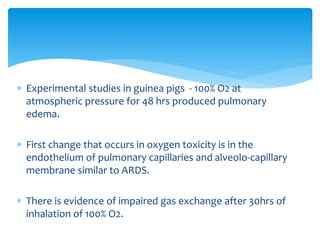  Experimental studies in guinea pigs - 100% O2 at
atmospheric pressure for 48 hrs produced pulmonary
edema.
 First change that occurs in oxygen toxicity is in the
endothelium of pulmonary capillaries and alveolo-capillary
membrane similar to ARDS.
 There is evidence of impaired gas exchange after 30hrs of
inhalation of 100% O2.
 