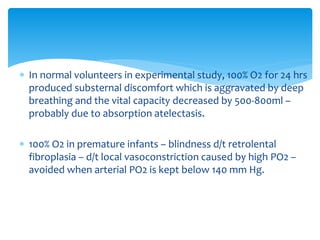  In normal volunteers in experimental study, 100% O2 for 24 hrs
produced substernal discomfort which is aggravated by deep
breathing and the vital capacity decreased by 500-800ml –
probably due to absorption atelectasis.
 100% O2 in premature infants – blindness d/t retrolental
fibroplasia – d/t local vasoconstriction caused by high PO2 –
avoided when arterial PO2 is kept below 140 mm Hg.
 