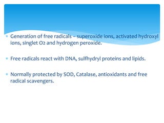  Generation of free radicals – superoxide ions, activated hydroxyl
ions, singlet O2 and hydrogen peroxide.
 Free radicals react with DNA, sulfhydryl proteins and lipids.
 Normally protected by SOD, Catalase, antioxidants and free
radical scavengers.
 