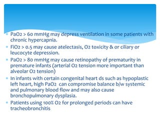  PaO2 > 60 mmHg may depress ventilation in some patients with
chronic hypercapnia.
 FiO2 > 0.5 may cause atelectasis, O2 toxicity & or ciliary or
leucocyte depression.
 PaO2 > 80 mmHg may cause retinopathy of prematurity in
premature infants (arterial O2 tension more important than
alveolar O2 tension)
 In infants with certain congenital heart ds such as hypoplastic
left heart, high PaO2 can compromise balance b/w systemic
and pulmonary blood flow and may also cause
bronchopulmonary dysplasia.
 Patients using 100% O2 for prolonged periods can have
tracheobronchitis
 