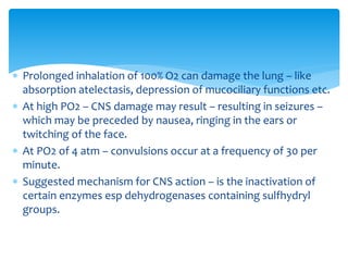  Prolonged inhalation of 100% O2 can damage the lung – like
absorption atelectasis, depression of mucociliary functions etc.
 At high PO2 – CNS damage may result – resulting in seizures –
which may be preceded by nausea, ringing in the ears or
twitching of the face.
 At PO2 of 4 atm – convulsions occur at a frequency of 30 per
minute.
 Suggested mechanism for CNS action – is the inactivation of
certain enzymes esp dehydrogenases containing sulfhydryl
groups.
 