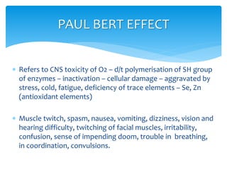  Refers to CNS toxicity of O2 – d/t polymerisation of SH group
of enzymes – inactivation – cellular damage – aggravated by
stress, cold, fatigue, deficiency of trace elements – Se, Zn
(antioxidant elements)
 Muscle twitch, spasm, nausea, vomiting, dizziness, vision and
hearing difficulty, twitching of facial muscles, irritability,
confusion, sense of impending doom, trouble in breathing,
in coordination, convulsions.
PAUL BERT EFFECT
 