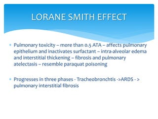  Pulmonary toxicity – more than 0.5 ATA – affects pulmonary
epithelium and inactivates surfactant – intra-alveolar edema
and interstitial thickening – fibrosis and pulmonary
atelectasis – resemble paraquat poisoning
 Progresses in three phases - Tracheobronchtis ->ARDS - >
pulmonary interstitial fibrosis
LORANE SMITH EFFECT
 
