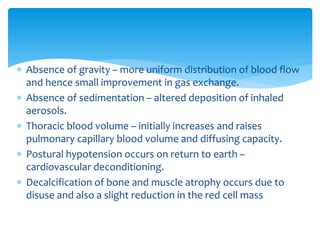  Absence of gravity – more uniform distribution of blood flow
and hence small improvement in gas exchange.
 Absence of sedimentation – altered deposition of inhaled
aerosols.
 Thoracic blood volume – initially increases and raises
pulmonary capillary blood volume and diffusing capacity.
 Postural hypotension occurs on return to earth –
cardiovascular deconditioning.
 Decalcification of bone and muscle atrophy occurs due to
disuse and also a slight reduction in the red cell mass
 