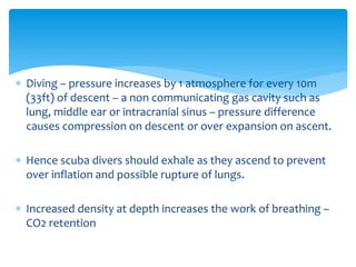  Diving – pressure increases by 1 atmosphere for every 10m
(33ft) of descent – a non communicating gas cavity such as
lung, middle ear or intracranial sinus – pressure difference
causes compression on descent or over expansion on ascent.
 Hence scuba divers should exhale as they ascend to prevent
over inflation and possible rupture of lungs.
 Increased density at depth increases the work of breathing –
CO2 retention
 